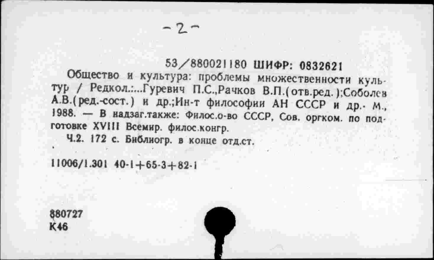 ﻿- г-
53/880021180 ШИФР: 0832621
Общество и культура: проблемы множественности культур / Редкол.:...Гуревич П.С.,Рачков В.ГЦотв.ред. );Соболсв А.В.(ред.-сост.) и др.;Ин-т философии АН СССР и др,- м , 1988. — В надзаг.также: Филос.о-во СССР, Сов. оргком. по подготовке XVIII Всемир. филос.конгр.
4.2. 172 с. Библиогр. в конце отд.ст.
11006/1.301 40-1+65-3+82-1
880727 К46